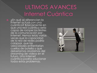    ¿En qué se diferencian la
    Internet actual con una
    cuántica? Básicamente en
    que una red cuántica sería
    capaz de romper los límites
    de la comunicación por
    Internet. Hemos leído varias
    veces que la capacidad
    de la red de redes podría
    colapsar, que las
    velocidades enfrentarían
    cuellos de botella y que
    deberíamos olvidarnos del
    streaming de vídeos en el
    futuro. Una Internet
    cuántica podría solucionar
    todos estos problemas.
 
