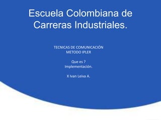 Escuela Colombiana de
 Carreras Industriales.

     TECNICAS DE COMUNICACIÓN
           METODO IPLER

             Que es ?
          Implementación.

           X Ivan Leiva A.
 