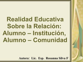 Realidad Educativa Sobre la Relación:  Alumno – Institución,  Alumno – Comunidad Autora:  Lic.  Esp.  Rosanna Silva F [email_address]   