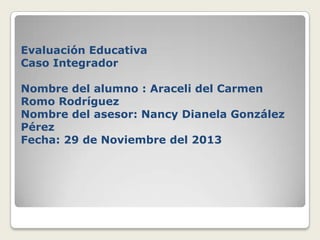 Evaluación Educativa
Caso Integrador

Nombre del alumno : Araceli del Carmen
Romo Rodríguez
Nombre del asesor: Nancy Dianela González
Pérez
Fecha: 29 de Noviembre del 2013

 