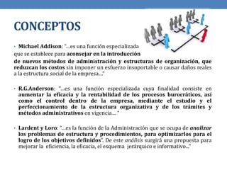CONCEPTOS
• Michael Addison: “…es una función especializada
que se establece para aconsejar en la introducción
de nuevos métodos de administración y estructuras de organización, que
reduzcan los costos sin imponer un esfuerzo insoportable o causar daños reales
a la estructura social de la empresa…“
• R.G.Anderson: “…es una función especializada cuya finalidad consiste en
aumentar la eficacia y la rentabilidad de los procesos burocráticos, así
como el control dentro de la empresa, mediante el estudio y el
perfeccionamiento de la estructura organizativa y de los trámites y
métodos administrativos en vigencia… “
• Lardent y Loro: “…es la función de la Administración que se ocupa de analizar
los problemas de estructura y procedimientos, para optimizarlos para el
logro de los objetivos definidos”. De este análisis surgirá una propuesta para
mejorar la eficiencia, la eficacia, el esquema jerárquico e informativo...”
 