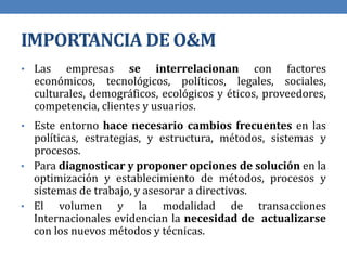 IMPORTANCIA DE O&M
• Las empresas se interrelacionan con factores
económicos, tecnológicos, políticos, legales, sociales,
culturales, demográficos, ecológicos y éticos, proveedores,
competencia, clientes y usuarios.
• Este entorno hace necesario cambios frecuentes en las
políticas, estrategias, y estructura, métodos, sistemas y
procesos.
• Para diagnosticar y proponer opciones de solución en la
optimización y establecimiento de métodos, procesos y
sistemas de trabajo, y asesorar a directivos.
• El volumen y la modalidad de transacciones
Internacionales evidencian la necesidad de actualizarse
con los nuevos métodos y técnicas.
 