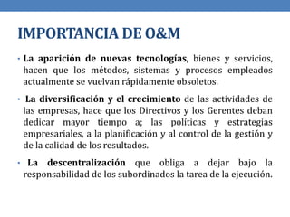 IMPORTANCIA DE O&M
• La aparición de nuevas tecnologías, bienes y servicios,
hacen que los métodos, sistemas y procesos empleados
actualmente se vuelvan rápidamente obsoletos.
• La diversificación y el crecimiento de las actividades de
las empresas, hace que los Directivos y los Gerentes deban
dedicar mayor tiempo a; las políticas y estrategias
empresariales, a la planificación y al control de la gestión y
de la calidad de los resultados.
• La descentralización que obliga a dejar bajo la
responsabilidad de los subordinados la tarea de la ejecución.
 