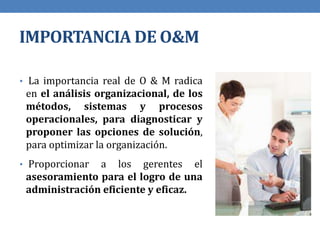 IMPORTANCIA DE O&M
• La importancia real de O & M radica
en el análisis organizacional, de los
métodos, sistemas y procesos
operacionales, para diagnosticar y
proponer las opciones de solución,
para optimizar la organización.
• Proporcionar a los gerentes el
asesoramiento para el logro de una
administración eficiente y eficaz.
 