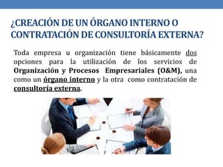 ¿CREACIÓNDE UN ÓRGANOINTERNOO
CONTRATACIÓNDE CONSULTORÍAEXTERNA?
Toda empresa u organización tiene básicamente dos
opciones para la utilización de los servicios de
Organización y Procesos Empresariales (O&M), una
como un órgano interno y la otra como contratación de
consultoría externa.
 