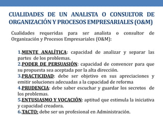 CUALIDADES DE UN ANALISTA O CONSULTOR DE
ORGANIZACIÓNYPROCESOSEMPRESARIALES(O&M)
Cualidades requeridas para ser analista o consultor de
Organización y Procesos Empresariales (O&M):
1.MENTE ANALÍTICA: capacidad de analizar y separar las
partes de los problemas.
2.PODER DE PERSUASIÓN: capacidad de convencer para que
su propuesta sea aceptada por la alta dirección.
3.PRACTICIDAD: debe ser objetivo en sus apreciaciones y
emitir soluciones adecuadas a la capacidad de reforma
4.PRUDENCIA: debe saber escuchar y guardar los secretos de
los problemas.
5.ENTUSIASMO Y VOCACIÓN: aptitud que estimula la iniciativa
y capacidad creadora.
6.TACTO: debe ser un profesional en Administración.
 