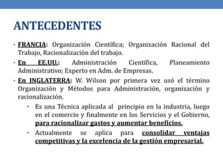 ANTECEDENTES
• FRANCIA: Organización Científica; Organización Racional del
Trabajo, Racionalización del trabajo.
• En EE.UU.: Administración Científica, Planeamiento
Administrativo; Experto en Adm. de Empresas.
• En INGLATERRA: W. Wilson por primera vez usó el término
Organización y Métodos para Administración, organización y
racionalización.
• Es una Técnica aplicada al principio en la industria, luego
en el comercio y finalmente en los Servicios y el Gobierno,
para racionalizar gastos y aumentar beneficios.
• Actualmente se aplica para consolidar ventajas
competitivas y la excelencia de la gestión empresarial.
 