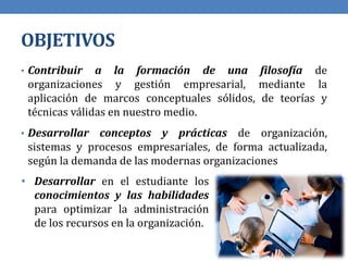 OBJETIVOS
• Contribuir a la formación de una filosofía de
organizaciones y gestión empresarial, mediante la
aplicación de marcos conceptuales sólidos, de teorías y
técnicas válidas en nuestro medio.
• Desarrollar conceptos y prácticas de organización,
sistemas y procesos empresariales, de forma actualizada,
según la demanda de las modernas organizaciones
• Desarrollar en el estudiante los
conocimientos y las habilidades
para optimizar la administración
de los recursos en la organización.
 