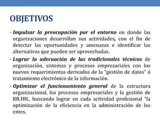 OBJETIVOS
• Impulsar la preocupación por el entorno en donde las
organizaciones desarrollan sus actividades, con el fin de
detectar las oportunidades y amenazas e identificar las
alternativas que pueden ser aprovechadas.
• Lograr la adecuación de las tradicionales técnicas de
organización, sistemas y procesos empresariales con los
nuevos requerimientos derivados de la “gestión de datos” ó
tratamiento electrónico de la información.
• Optimizar el funcionamiento general de la estructura
organizacional, los procesos empresariales y la gestión de
RR.HH., buscando lograr en cada actividad profesional “la
optimización de la eficiencia en la administración de los
entes.
 