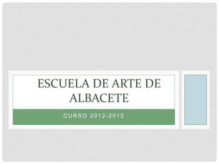 C U R S O 2 0 1 2 - 2 0 1 3
ESCUELA DE ARTE DE
ALBACETE
 