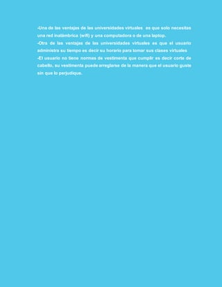-Una de las ventajas de las universidades virtuales es que solo necesitas
una red inalámbrica (wifi) y una computadora o de una laptop.
-Otra de las ventajas de las universidades virtuales es que el usuario
administra su tiempo es decir su horario para tomar sus clases virtuales
-El usuario no tiene normas de vestimenta que cumplir es decir corte de
cabello, su vestimenta puede arreglarse de la manera que el usuario guste
sin que lo perjudique.
 