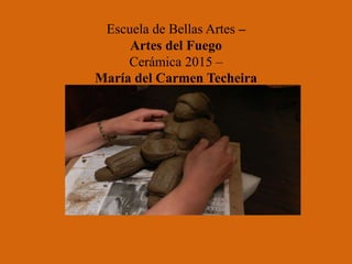 Escuela de Bellas Artes –
Artes del Fuego
Cerámica 2015 –
María del Carmen Techeira
 
