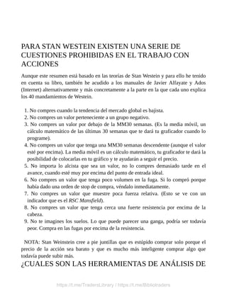 PARA STAN WESTEIN EXISTEN UNA SERIE DE
CUESTIONES PROHIBIDAS EN EL TRABAJO CON
ACCIONES
Aunque este resumen está basado en las teorías de Stan Westein y para ello he tenido
en cuenta su libro, también he acudido a los manuales de Javier Alfayate y Ados
(Internet) alternativamente y más concretamente a la parte en la que cada uno explica
los 40 mandamientos de Westein.
1. No compres cuando la tendencia del mercado global es bajista.
2. No compres un valor perteneciente a un grupo negativo.
3. No compres un valor por debajo de la MM30 semanas. (Es la media móvil, un
cálculo matemático de las últimas 30 semanas que te dará tu graficador cuando lo
programe).
4. No compres un valor que tenga una MM30 semanas descendente (aunque el valor
esté por encima). La media móvil es un cálculo matemático, tu graficador te dará la
posibilidad de colocarlas en tu gráfico y te ayudarán a seguir el precio.
5. No importa lo alcista que sea un valor, no lo compres demasiado tarde en el
avance, cuando esté muy por encima del punto de entrada ideal.
6. No compres un valor que tenga poco volumen en la fuga. Si lo compró porque
había dado una orden de stop de compra, véndalo inmediatamente.
7. No compres un valor que muestre poca fuerza relativa. (Esto se ve con un
indicador que es el RSC Mansfield).
8. No compres un valor que tenga cerca una fuerte resistencia por encima de la
cabeza.
9. No te imagines los suelos. Lo que puede parecer una ganga, podría ser todavía
peor. Compra en las fugas por encima de la resistencia.
NOTA: Stan Weinstein cree a pie juntillas que es estúpido comprar solo porque el
precio de la acción sea barato y que es mucho más inteligente comprar algo que
todavía puede subir más.
¿CUALES SON LAS HERRAMIENTAS DE ANÁLISIS DE
https://t.me/TradersLibrary / https://t.me/Bibliotraders
 