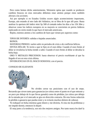 Pero como hemos dicho anteriormente, Weinstein opina que cuando se producen
cambios bruscos en esos mercados debemos estar atentos porque estos también
afectan a las acciones.
Así por ejemplo si en Estados Unidos ocurre algún acontecimiento importante,
Europa, aún estando al otro lado del Atlántico, no se libra de lo que allí pase. Basta
analizar la apertura del índice mini Sp 500 al contado todos los días a las 15h 30m y
observar como los índices europeos en su mayoría se convierten en perros falderos
replicando en cierto modo lo que hace el mercado americano.
Repito, estemos atentos a los cambios de fases que vienen por aspectos como:
TIPOS DE INTERÉS: subidas o bajadas anunciadas.
BONOS.
MATERIAS PRIMAS: suelen subir en periodos de crisis o de conflictos bélicos.
DIVISA DÓLAR: Te invito a que te fijes en el euro dólar. Cuando el euro frente al
dólar se revaloriza la bolsa tiende a subir. Cuando el euro frente al dólar se devalúa la
bolsa baja.
ORO Y METALES PRECIOSOS: basta observar el precio exorbitante al que ha
llegado el oro en esta crisis última.
DIVERGENCIAS EN EL MACD SEMANAL con el precio.
CONSEJO DE ELEFANTE
No olvides cerrar tus posiciones con el uso de stops.
Recuerda que sirven tanto para ganancias (se coloca entre el punto en el que entraste y
un poco por debajo de lo que llevas ganado) como de pérdidas, (se coloca por debajo
de la entrada por si el mercado se gira en dirección contraria. De esta forma reducirás
la pérdida o ganancia que puedas tener y te evitarás muchos dolores de cabeza).
Yo trabajaré en bolsa mientras gane dinero y me divierta. Si esta me da problemas y
me impide dormir, entonces lo dejaré.
El stop junto a la tendencia, son mis dos mejores amigos. Por tanto nunca les daré la
https://t.me/TradersLibrary / https://t.me/Bibliotraders
 