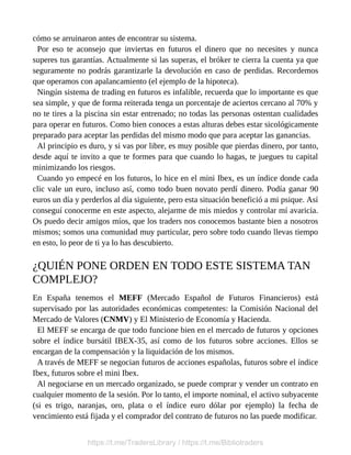 cómo se arruinaron antes de encontrar su sistema.
Por eso te aconsejo que inviertas en futuros el dinero que no necesites y nunca
superes tus garantías. Actualmente si las superas, el bróker te cierra la cuenta ya que
seguramente no podrás garantizarle la devolución en caso de perdidas. Recordemos
que operamos con apalancamiento (el ejemplo de la hipoteca).
Ningún sistema de trading en futuros es infalible, recuerda que lo importante es que
sea simple, y que de forma reiterada tenga un porcentaje de aciertos cercano al 70% y
no te tires a la piscina sin estar entrenado; no todas las personas ostentan cualidades
para operar en futuros. Como bien conoces a estas alturas debes estar sicológicamente
preparado para aceptar las perdidas del mismo modo que para aceptar las ganancias.
Al principio es duro, y si vas por libre, es muy posible que pierdas dinero, por tanto,
desde aquí te invito a que te formes para que cuando lo hagas, te juegues tu capital
minimizando los riesgos.
Cuando yo empecé en los futuros, lo hice en el mini Ibex, es un índice donde cada
clic vale un euro, incluso así, como todo buen novato perdí dinero. Podía ganar 90
euros un día y perderlos al día siguiente, pero esta situación benefició a mi psique. Así
conseguí conocerme en este aspecto, alejarme de mis miedos y controlar mí avaricia.
Os puedo decir amigos míos, que los traders nos conocemos bastante bien a nosotros
mismos; somos una comunidad muy particular, pero sobre todo cuando llevas tiempo
en esto, lo peor de ti ya lo has descubierto.
¿QUIÉN PONE ORDEN EN TODO ESTE SISTEMA TAN
COMPLEJO?
En España tenemos el MEFF (Mercado Español de Futuros Financieros) está
supervisado por las autoridades económicas competentes: la Comisión Nacional del
Mercado de Valores (CNMV) y El Ministerio de Economía y Hacienda.
El MEFF se encarga de que todo funcione bien en el mercado de futuros y opciones
sobre el índice bursátil IBEX-35, así como de los futuros sobre acciones. Ellos se
encargan de la compensación y la liquidación de los mismos.
A través de MEFF se negocian futuros de acciones españolas, futuros sobre el índice
Ibex, futuros sobre el mini Ibex.
Al negociarse en un mercado organizado, se puede comprar y vender un contrato en
cualquier momento de la sesión. Por lo tanto, el importe nominal, el activo subyacente
(si es trigo, naranjas, oro, plata o el índice euro dólar por ejemplo) la fecha de
vencimiento está fijada y el comprador del contrato de futuros no las puede modificar.
https://t.me/TradersLibrary / https://t.me/Bibliotraders
 