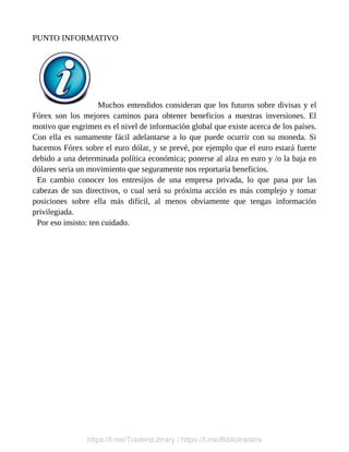 PUNTO INFORMATIVO
Muchos entendidos consideran que los futuros sobre divisas y el
Fórex son los mejores caminos para obtener beneficios a nuestras inversiones. El
motivo que esgrimen es el nivel de información global que existe acerca de los países.
Con ella es sumamente fácil adelantarse a lo que puede ocurrir con su moneda. Si
hacemos Fórex sobre el euro dólar, y se prevé, por ejemplo que el euro estará fuerte
debido a una determinada política económica; ponerse al alza en euro y /o la baja en
dólares seria un movimiento que seguramente nos reportaría beneficios.
En cambio conocer los entresijos de una empresa privada, lo que pasa por las
cabezas de sus directivos, o cual será su próxima acción es más complejo y tomar
posiciones sobre ella más difícil, al menos obviamente que tengas información
privilegiada.
Por eso insisto: ten cuidado.
https://t.me/TradersLibrary / https://t.me/Bibliotraders
 