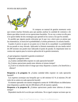 PUNTO DE REFLEXIÓN
Si compras un manual de gestión monetaria verás
que existen muchas fórmulas para que puedas analizar la cantidad de contratos o de
dinero que debes invertir en tus operaciones bursátiles. Yo no voy a entrar en ello pero
sí te quiero hablar de dos estrategias que aprendí en los cursos a los que he asistido.
Es posible que alguien pueda criticarme por lo que voy a decir pero yo pienso que
las matemáticas, la teoría de la probabilidad y la bolsa pertenecen a la misma familia.
Cuando el precio se para en un punto no es fruto de la casualidad. La probabilidad
de esa parada es muy elevada. Aplicando la fórmula matemática de una media móvil
de 200 sesiones nos puede estar indicando el punto de parada. Es importante tener en
cuenta este aspecto para la correcta aplicación de la gestión monetaria.
¿A qué preguntas responde la gestión económica?
Responde a preguntas como:
a) ¿Cuánta cantidad debo exponer en cada operación bursátil?
b) ¿Cuántas operaciones puedo tener abiertas al mismo tiempo?
c) ¿Cuál es la relación entre el riesgo que estoy dispuesto a asumir y los beneficios a
obtener?
Respuesta a la pregunta A: ¿Cuánta cantidad debo exponer en cada operación
bursátil?
Los expertos aconsejan una horquilla que va del mínimo 0.5 % al máximo 2% del
valor de tu cartera en cada operación bursátil.
Si estamos operando con nuestra imaginaria cuenta de 10.000 dólares no deberíamos
estar dispuestos a perder más de 200 dólares (2% de nuestro capital).
Respuesta a la pregunta B: ¿Cuántas operaciones puedo tener abiertas al mismo
tiempo?
Dependerá mucho de la acción que realicemos. No es igual comprar acciones que no
https://t.me/TradersLibrary / https://t.me/Bibliotraders
 