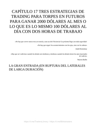 CAPÍTULO 17 TRES ESTRATEGIAS DE
TRADING PARA TORPES EN FUTUROS
PARA GANAR 2000 DÓLARES AL MES O
LO QUE ES LO MISMO 100 DÓLARES AL
DÍA CON DOS HORAS DE TRABAJO
«No hay que correr nunca tras un tranvía y una acción! Paciencia! La próxima llega con toda seguridad»
«No hay que seguir los acontecimientos con los ojos, sino con la cabeza»
André Kostolany
«Hay que ser codicioso cuando los demás son miedosos y miedosos cuando los demás tienen los ojos inyectados
de codicia»
Warren Buffet
LA GRAN ENTRADA (EN RUPTURA DEL LATERALES
DE LARGA DURACIÓN)
https://t.me/TradersLibrary / https://t.me/Bibliotraders
 