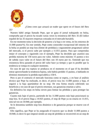 ¿Cómo crees que actuará un trader que opere en el futuro del Ibex
35?
Nuestro hábil amigo llamado Pepe, que se gana el jornal trabajando en bolsa,
comprueba que el precio ha tocado varias veces la resistencia del Ibex 35 (El índice
español de las 35 mayores empresas cotizadas en el mercado bursátil).
En ese momento toma la decisión de ponerse a la baja o en venta, en los entornos de
11.000 puntos*(). En este sentido, Pepe como conocedor excepcional del entorno de
la bolsa se pondrá un stop loss (límite de perdidas) y seguramente programará salirse
del mercado, si el precio sube por ejemplo a 11.015 puntos. Para que comprendas
mejor el concepto y siguiendo con el ejemplo, Pepe ha decidido que asumirá una
perdida máxima de 150 euros para ese valor. Admite como máximo 15 puntos o tics
de subida cuyo valor en el futuro del Ibex son 10 euros por tic. Entiende que esa
resistencia lleva parando el precio del valor hace ya tiempo y que es posible que la
tendencia se rompa en cualquier momento.
En caso de que esa ruptura se produzca en el momento en el que él ha decidido
entrar aprovechando la tendencia bajista, solo habría perdido 15 puntos, o hablando en
términos monetarios la perdida equivaldría a 150 €.
Pero si por el contrario el mercado funciona como se espera, y en base al análisis
técnico que Pepe ha realizado, es decir, el precio toca los 11.000 puntos y baja, el
seguirá a la baja apartándose de su stop. De esta forma estaría cubriendo sus
beneficios y en caso de que el precio retornase, sus ganancias estarían a salvo.
En definitiva los stops en bolsa sirven para limitar las pérdidas y para proteger las
ganancias.
Cuanto más baje el precio, partiendo de los 11.000 puntos más bajo posicionará su
stop loss. Si el precio llega a 10.925 puntos, el stop de Pepe ya no estaría en 11.015,
sino tal vez en 10.940, por ejemplo.
Se le denomina también stop loss dinámico o de ganancias porque se mueve con el
precio.
Ello significa, que Pepe se ha asegurado el trayecto que va desde 11.000 puntos a
10.940, es decir lo que empezó siendo un stop de pérdidas se reconvirtió en un stop de
https://t.me/TradersLibrary / https://t.me/Bibliotraders
 