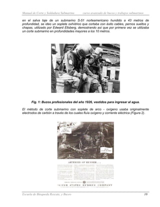 Manual de Corte y Soldadura Submarina curso avanzado de buceo y trabajos submarinos
Escuela de Búsqueda Rescate, y Buceo 10
en el salva taje de un submarino S-51 norteamericano hundido a 43 metros de
profundidad, se ideo un soplete oxhídrico que cortaba con éxito cables, pernos sueltos y
chapas, utilizado por Edward Ellsberg, demostrando así que por primera vez se utilizaba
un corte submarino en profundidades mayores a los 10 metros.
Fig. 1: Buzos profesionales del año 1926, vestidos para ingresar al agua.
El método de corte submarino con soplete de arco - oxígeno usaba originalmente
electrodos de carbón a través de los cuales fluía oxígeno y corriente eléctrica (Figura 2).
 