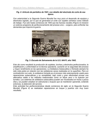 Manual de Corte y Soldadura Submarina curso avanzado de buceo y trabajos submarinos
Escuela de Búsqueda Rescate, y Buceo 11
Fig. 2: Artículo de periódico de 1941, con detalle del electrodo de corte de esa
época.
Con anterioridad a la Segunda Guerra Mundial fue muy poco el desarrollo de equipos y
electrodos logrado, por lo que se generalizó el corte con soplete oxhídrico como método
de trabajo. Fue solo hasta comienzos de 1942 que las fuerzas navales (Figura 3) iniciaron
un extenso programa de perfeccionamiento del proceso arco – oxígeno, para enfrentar las
demandas que imponía la guerra.
Fig. 3: Escuela de Salvamento de la U.S. NAVY, año 1942.
Esto dio como resultado la producción de sopletes, torchas y electrodos perfeccionados, la
amplificación y uniformidad en la técnica operatoria, aumento en la seguridad del proceso
y mayor rendimiento en las operaciones. La Soldadura Subacuática o Húmeda siempre ha
sido vista pobre en relación con las soldaduras secas realizadas en la superficie. Pero en
contradicción con esto, la soldadura húmeda es el proceso más extensamente usado para
reparaciones subacuáticas y su versatilidad, bajo costo y gran efectividad provee una
alternativa viable a los métodos tradicionales como un dique seco o la sujeción por
tornillos. Los sistemas de soldadura subacuática pueden ser movilizados en horas o pocos
días y se pueden emplear en estructuras o buques que se mantienen operando, evitando
entonces, la detención del servicio.
Esta actividad fue perfeccionándose desde comienzos de siglo; en la Segunda Guerra
Mundial (Figura 4) se realizaban reparaciones en buque y puertos con muy buen
resultado,
 