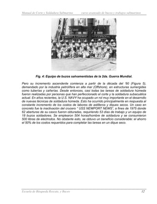 Manual de Corte y Soldadura Submarina curso avanzado de buceo y trabajos submarinos
Escuela de Búsqueda Rescate, y Buceo 12
Fig. 4: Equipo de buzos salvamentistas de la 2da. Guerra Mundial.
Pero su incremento ascendente comienza a partir de la década del ’60 (Figura 5),
demandado por la industria petrolífera en alta mar (Offshore), en estructuras sumergidas
como tuberías y cañerías. Desde entonces, casi todas las tareas de soldadura húmeda
fueron realizadas por personas que han perfeccionado el corte y la soldadura subacuática
actual. En años recientes, la U.S. NAVY ha ocupado un rol muy importante en el desarrollo
de nuevas técnicas de soldadura húmeda. Esto ha ocurrido principalmente en respuesta al
constante incremento de los costos de labores de astilleros y diques secos. Un caso en
concreto fue la inactivación del crucero “ USS NEWPORT NEWS“, a fines de 1975 donde
62 aberturas de su casco fueron obturadas, requiriendo 53 días de trabajo y un equipo de
18 buzos soldadores. Se emplearon 504 horas/hombre de soldadura y se consumieron
500 libras de electrodos. No obstante esto, se obtuvo un beneficio considerable: el ahorro
el 50% de los costos requeridos para completar las tareas en un dique seco.
 