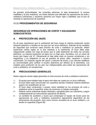 Manual de Corte y Soldadura Submarina curso avanzado de buceo y trabajos submarinos
Escuela de Búsqueda Rescate, y Buceo 14
las grandes profundidades, las corrientes adversas, la baja temperatura, la escasa
visibilidad y el piso resbaloso, son todos factores que dificultan las operaciones de corte y
soldadura submarinas y requieren operarios con mayor vigor y habilidad, que el que se
necesita en operaciones de superficie.
1.1.3. PROCEDIMIENTOS DE SEGURIDAD
SEGURIDAD EN OPERACIONES DE CORTE Y SOLDADURA
SUBACUÁTICOS.
A. PROTECCIÓN DEL BUZO.
Es de gran importancia que la vestimenta del buzo tenga la máxima protección contra
choques eléctricos o heridas en los ojos por los arcos eléctricos. Además de las medidas
de seguridad que involucra cada proceso de corte o soldadura en particular, deben
observarse ciertas reglas en lo que respecta a la vestimenta. El buzo debe estar
íntegramente vestido con traje de buceo que lo aislé totalmente de todos los circuitos
eléctricos. La máxima protección se logra con un traje seco, hermético, con un casco de
buceo tipo Super Lite 27. Obviamente el traje debe estar en buenas condiciones y sin
rasgaduras; y es obligatorio el uso de guantes de goma, látex, neopreno o caucho
vulcanizado. Un chequeo regular del casco o máscara de buceo y sus válvulas metálicas
es recomendable para verificar si existen deterioros por efectos de la electrólisis. Los
cristales para protección de los ojos son indispensables para todas las operaciones de
corte y soldadura, sin excepciones.
B. PRECAUCIONES GENERALES.
Deben seguirse ciertas reglas generales en todo proceso de corte y soldadura submarino,
1.- El equipo para trabajar bajo el agua solo debe ser usado por un buzo calificado,
2.- El buzo debe estar comunicado con superficie (tender) mediante sistema telefónico
seguro con amplificador de voz,
3.- El buzo debe comprender y poseer cierta habilidad en los procesos de corte y
soldadura sobre la superficie, antes de comenzar un trabajo sumergido,
4.- Deberá usarse solamente equipo diseñado y aprobado para uso submarino y seguir
cuidadosamente las instrucciones operativas de fábrica,
5.- La cantidad de auxiliares y buzos que compongan el equipo de buceo para las
operaciones de corte y soldadora submarinos lógicamente dependerá de las
dimensiones del proyecto, pero como mínimo consistirá de un buzo soldador y un
tender en superficie (Figura 46).
 