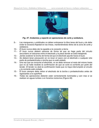 Manual de Corte y Soldadura Submarina curso avanzado de buceo y trabajos submarinos
Escuela de Búsqueda Rescate, y Buceo 16
Fig. 47: Andamios y soporte en operaciones de corte y soldadura.
9.- Las mangueras y umbilicales no deben entorpecer la libre tarea del buzo y de debe
evitar la excesiva flojedad en las líneas, manteniéndolas libres de la zona de corte y
soldadura.
10.- El buzo nunca debe dar la espalda a la conexión a tierra.
11.- El buzo nunca deberá ubicarse de forma tal que se haga parte del circuito
secundario al colocarse entre el electrodo y la pieza donde se está trabajando.
12.- Jamás sostener la torcha de forma tal que el electrodo apunte hacia el buzo.
13.- Se deberá tener precaución en no tocar el casco con el electrodo o cualquier otra
parte de portaelectrodos o torcha que no esté aislado.
14.- Una vez que se consume el electrodo, no se debe remover el resto del mismo hasta
que no se halla recibido la confirmación de que se corto la corriente por parte del
tender. El tender no dará la confirmación hasta que no haya interrumpido el circuito
y la corriente esté cortada.
15.- El buzo siempre debe retirar el electrodo de la torcha o portaelectrodos antes de
regresarlas a la superficie.
16.- Todas las operaciones deberán estar correctamente iluminadas y aún mas si se
realizan en aguas turbias o en horarios nocturnos (Figura 48).
 