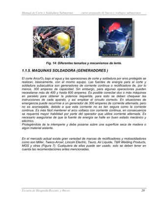 Manual de Corte y Soldadura Submarina curso avanzado de buceo y trabajos submarinos
Escuela de Búsqueda Rescate, y Buceo 20
Fig. 14: Diferentes tamaños y mecanismos de lente.
1.1.5. MAQUINAS SOLDADORA (GENERADORES )
El corte Arco/O2 bajo el agua y las operaciones de corte y soldadura por arco protegido se
realizan, básicamente, con el mismo equipo. Las fuentes de energía para el corte y
soldadura subacuática son generadores de corriente continua o rectificadora de, por lo
menos, 300 amperes de capacidad. Sin embargo, para algunas operaciones pueden
necesitarse más de 400 y hasta 600 amperes. Es posible conectar dos o más máquinas
en paralelo para obtener la potencia requerida, para esto se deben chequear las
instrucciones de cada aparato, y así emplear el circuito correcto. En situaciones de
emergencia puede recurrirse a un generador de 300 amperes de corriente alternada, pero
no es aconsejable, debido a que esta corriente no es tan segura como la corriente
continua. Es más fácil mantener el arco voltaico con corriente continua, en consecuencia
se requerirá mayor habilidad por parte del operador que utilice corriente alternada. Es
necesario asegurarse de que la fuente de energía se halle en buen estado mecánico y
eléctrico,
Protegiéndola de la intemperie y debe posarse sobre una superficie seca de madera o
algún material aislante.
En el mercado actual existe gran variedad de marcas de rectificadores y motosoldadores
como son Miller, Tweco-Arcair, Lincoln Electric, Tauro, Air Liquide, T&R Welding Products,
MOS y otras (Figura 7). Cualquiera de ellas puede ser usado, solo se deben tener en
cuenta las recomendaciones antes mencionadas.
 