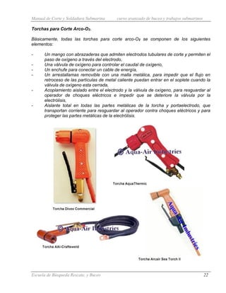 Manual de Corte y Soldadura Submarina curso avanzado de buceo y trabajos submarinos
Escuela de Búsqueda Rescate, y Buceo 22
Torchas para Corte Arco-O2.
Básicamente, todas las torchas para corte arco-O2 se componen de los siguientes
elementos:
- Un mango con abrazaderas que admiten electrodos tubulares de corte y permiten el
paso de oxígeno a través del electrodo,
- Una válvula de oxígeno para controlar el caudal de oxígeno,
- Un enchufe para conectar un cable de energía,
- Un arrestallamas removible con una malla metálica, para impedir que el flujo en
retroceso de las partículas de metal caliente puedan entrar en el soplete cuando la
válvula de oxígeno esta cerrada,
- Acoplamiento aislado entre el electrodo y la válvula de oxígeno, para resguardar al
operador de choques eléctricos e impedir que se deteriore la válvula por la
electrólisis,
- Aislante total en todas las partes metálicas de la torcha y portaelectrodo, que
transportan corriente para resguardar al operador contra choques eléctricos y para
proteger las partes metálicas de la electrólisis.
 