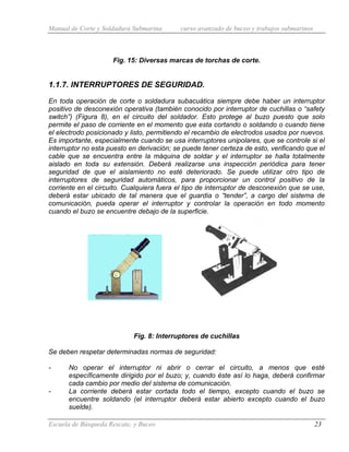 Manual de Corte y Soldadura Submarina curso avanzado de buceo y trabajos submarinos
Escuela de Búsqueda Rescate, y Buceo 23
Fig. 15: Diversas marcas de torchas de corte.
1.1.7. INTERRUPTORES DE SEGURIDAD.
En toda operación de corte o soldadura subacuática siempre debe haber un interruptor
positivo de desconexión operativa (también conocido por interruptor de cuchillas o “safety
switch”) (Figura 8), en el circuito del soldador. Esto protege al buzo puesto que solo
permite el paso de corriente en el momento que esta cortando o soldando o cuando tiene
el electrodo posicionado y listo, permitiendo el recambio de electrodos usados por nuevos.
Es importante, especialmente cuando se usa interruptores unipolares, que se controle si el
interruptor no esta puesto en derivación; se puede tener certeza de esto, verificando que el
cable que se encuentra entre la máquina de soldar y el interruptor se halla totalmente
aislado en toda su extensión. Deberá realizarse una inspección periódica para tener
seguridad de que el aislamiento no esté deteriorado. Se puede utilizar otro tipo de
interruptores de seguridad automáticos, para proporcionar un control positivo de la
corriente en el circuito. Cualquiera fuera el tipo de interruptor de desconexión que se use,
deberá estar ubicado de tal manera que el guardia o “tender”, a cargo del sistema de
comunicación, pueda operar el interruptor y controlar la operación en todo momento
cuando el buzo se encuentre debajo de la superficie.
Fig. 8: Interruptores de cuchillas
Se deben respetar determinadas normas de seguridad:
- No operar el interruptor ni abrir o cerrar el circuito, a menos que esté
específicamente dirigido por el buzo; y, cuando éste así lo haga, deberá confirmar
cada cambio por medio del sistema de comunicación.
- La corriente deberá estar cortada todo el tiempo, excepto cuando el buzo se
encuentre soldando (el interruptor deberá estar abierto excepto cuando el buzo
suelde).
 