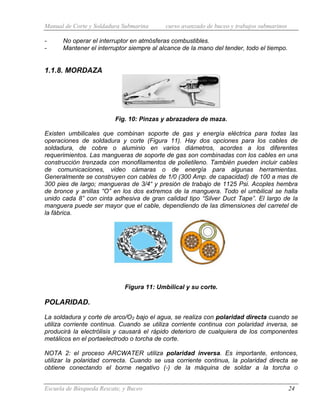 Manual de Corte y Soldadura Submarina curso avanzado de buceo y trabajos submarinos
Escuela de Búsqueda Rescate, y Buceo 24
- No operar el interruptor en atmósferas combustibles.
- Mantener el interruptor siempre al alcance de la mano del tender, todo el tiempo.
1.1.8. MORDAZA
Fig. 10: Pinzas y abrazadera de maza.
Existen umbilicales que combinan soporte de gas y energía eléctrica para todas las
operaciones de soldadura y corte (Figura 11). Hay dos opciones para los cables de
soldadura, de cobre o aluminio en varios diámetros, acordes a los diferentes
requerimientos. Las mangueras de soporte de gas son combinadas con los cables en una
construcción trenzada con monofilamentos de polietileno. También pueden incluir cables
de comunicaciones, video cámaras o de energía para algunas herramientas.
Generalmente se construyen con cables de 1/0 (300 Amp. de capacidad) de 100 a mas de
300 pies de largo; mangueras de 3/4“ y presión de trabajo de 1125 Psi. Acoples hembra
de bronce y anillas “O” en los dos extremos de la manguera. Todo el umbilical se halla
unido cada 8” con cinta adhesiva de gran calidad tipo “Silver Duct Tape”. El largo de la
manguera puede ser mayor que el cable, dependiendo de las dimensiones del carretel de
la fábrica.
Figura 11: Umbilical y su corte.
POLARIDAD.
La soldadura y corte de arco/O2 bajo el agua, se realiza con polaridad directa cuando se
utiliza corriente continua. Cuando se utiliza corriente continua con polaridad inversa, se
producirá la electrólisis y causará el rápido deterioro de cualquiera de los componentes
metálicos en el portaelectrodo o torcha de corte.
NOTA 2: el proceso ARCWATER utiliza polaridad inversa. Es importante, entonces,
utilizar la polaridad correcta. Cuando se usa corriente continua, la polaridad directa se
obtiene conectando el borne negativo (-) de la máquina de soldar a la torcha o
 