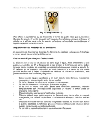 Manual de Corte y Soldadura Submarina curso avanzado de buceo y trabajos submarinos
Escuela de Búsqueda Rescate, y Buceo 26
Fig. 17: Regulador de O2.
Para aflojar el regulador de O2, se desatornilla el tornillo de ajuste, hasta que la presión es
liberada del resorte. El tornillo de ajuste del regulador debe aflojarse, siempre, antes que el
cilindro de la válvula, para evitar las averías del asiento del regulador, producidas por el
impacto repentino de la alta presión.
Requerimientos de Amperaje de los Electrodos.
El requerimiento de amperaje depende del diámetro del electrodo y el espesor de la chapa
a cortar, siendo de entre 300 y 600 Amperes.
Precauciones Especiales para Corte Arco-O2.
El oxígeno que se usa en el proceso de corte bajo el agua, debe almacenarse a alta
presión en cilindros de O2 y traspasarse a baja presión a la torcha para corte. Deben
tomarse ciertas medidas de seguridad con respecto al almacenaje, manejo y uso del O2.
El oxígeno se ha empleado muchísimo en corte submarino y a pesar de que puede
producir explosiones y fuego, cumpliendo las medidas de precaución adecuadas, este
puede usarse con total confianza y seguridad:
- Deben usarse equipos aprobados y en buen estado, como torchas, reguladores,
mangueras, y se examinarán antes de ser usados,
- No deben llenarse los cilindros de oxígeno con otros gases,
- No usar las mangueras con otro gas que no sea oxígeno,
- Si se usa la torcha con otros gases será necesario desarmarla, limpiarla
completamente con desengrasantes especiales y volverla a armar antes de
emplearla con oxígeno;
- El equipo lo debe usar personal calificado e instruido,
- El tender deberá tener rápido acceso a las llaves de paso de los tubos en caso de
emergencia y se deberá inspeccionar constantemente el equipo mientras esté en
uso,
- El equipo debe estar libre de contacto con grasas o aceites, no tocarlos con manos
o guantes aceitados o materiales grasosos ni deben almacenarse en zonas donde
puedan contaminarse con estas sustancias,
- No permitir el contacto del oxígeno con sustancias inflamables,
 