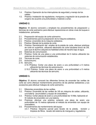 Manual de Corte y Soldadura Submarina curso avanzado de buceo y trabajos submarinos
Escuela de Búsqueda Rescate, y Buceo 3
1.4. Práctica: Operación de los interruptores de seguridad y manejo de los
cables.
1.5. Práctica: Instalación de reguladores, manguera y regulación de la presión de
oxígeno de acuerdo a la profundidad y material a cortar.
UNIDAD 2.
Objetivo: El alumno conocerá y empleará los procedimientos de preparación y
técnicas de corte submarino para efectuar reparaciones en obras vivas de buques e
instalaciones portuarias.
2.1. Preparación del equipo de corte submarino.
2.2. Procedimientos para la preparación de la máquina soldadora.
2.3. Práctica: encendido de la máquina soldadora.
2.4. Práctica: Manejó de la pistola de corte.
2.5. Práctica: Demostración del empleo de la pistola de corte, efectuar prácticas
de corte en superficie, utilizando electrodos de corte tubulares broco de 3/8,
para que el alumno adquiera la habilidad antes de hacerlo bajo el agua.
2.6. Sistemas de comunicación.
2.7. Práctica: Corte de una placa a una profundidad de 6 metros utilizando los
sistemas de comunicación establecidos.
2.8. Técnicas de corte.
2.9. Autoconsumo.
2.10. Serrucho.
2.10.1Práctica: Cortar una placa de acero a una profundidad a 8 metros
utilizando las técnicas de autoconsumo.
2.10.2 Práctica: Cortar una placa de acero a una profundidad a 8 metros
utilizando las técnicas de serrucho.
UNIDAD 3.
Objetivo: El alumno conocerá las diferentes formas de encender las varillas de
corte así como efectuar mantenimiento preventivo de las plantas soldadoras y sus
accesorios para efectuar trabajos de corte submarino.
3.1. Diferentes encendidos de las varillas.
3.2. Práctica: Encendido de las varillas de 3/8 sin máquina de soldar, utilizando,
una batería (acumulador) y equipo de oxiacetileno.
3.3. Práctica: Cortar placas de acero a una profundidad de 10 Met. Aplicando el
El método de encendido con una batería.
3.4. Prácticas: efectuar una práctica cortando una placa de acero una
profundidad de 10 metros aplicando el método de encendido con equipo de
oxiacetileno.
3.5. Procedimientos de mantenimiento del equipo
3.5.1. Práctica: Desarme parcial para lavado de la pistola, revisión y
limpieza de filtros, lavado del sistema de manguera y reguladores.
 