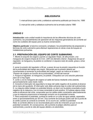 Manual de Corte y Soldadura Submarina curso avanzado de buceo y trabajos submarinos
Escuela de Búsqueda Rescate, y Buceo 31
BIBLIOGRAFIA
1.-manual broco para corte y soldadura submarina publicado por broco Inc. 1998
2.-manual de corte y soldadura submarina de la armada cubana 1980
UNIDAD 2
Introducción: esta unidad resalta la importancia de las diferentes técnicas de corte
submarino, los procedimientos de operación de las maquinas generadoras de corriente así
como los cuidados del equipo para su buena conservación.
Objetivo particular: el alumno conocerá y empleara los procedimientos de preparación y
técnicas de corte submarino para efectuar reparaciones en obras vivas de buques en
instalaciones portuarias.
2.1. PREPARACIÓN DEL EQUIPO DE CORTE SUBMARINO.
1. Monte el conjunto de oxigeno usando un regulador limpio, de alta presión, una
manguera de oxígeno limpia de 9,5 mm. (3/8”) de diámetro interior. Asegúrese de que el
regulador, la manguera y la pistola no contienen ni siquiera resto de aceite, grasa u otras
partículas
2. poner la presión del regulador a 90 psi. a pesar de que la presión requerida en función
de la profundidad del trabajo sea mayor. Recuerde que la presión deberá ser
incrementada al aumentar la profundidad del trabajo, según se indica en la tabla 1:
“Presión de oxígeno en función de la profundidad”, al final del manual
3 .Purgue el regulador, la manguera y la pistola. Chequelos con una solución jabonosa
para ver si hay fugas.
4. Junte o una la manguera de oxigeno al cable de fuerza mediante cinta aislante,
aproximadamente cada medio metro.
5. Conecte el interruptor de seguridad a lo largo del cable negativo de la pistola al alcance
de la mano del ayudante. El interruptor solo debe activarse bajo la orden del submarinista.
6. La máquina debe trabajar en polaridad directa, es decir con la pistola conectada al polo
negativo de la máquina y con la masa conectada al polo positivo. Si hubiese alguna duda
sobre la eficiencia del corte, compruebe que los cables estén conectados adecuadamente
y que la máquina proporciona el amperaje correcto con la polaridad correcta.
7. Para comprobar lo polaridad, sumerja la varilla en un cubo de agua salada, separados
entre sí aproximadamente por 50 mm. Una corriente de burbujas podrá salir de la punta de
la varilla cuando se conecta la corriente. Si no ocurre así, cambie la polaridad.
Nota: la corriente alterna no es recomendada para corte de inmersión ya que no es de
polaridad constante. En consecuencia, ello aumenta el peligro eléctrico para el
submarinista y acorta la vida del equipo debido a la electrolisis.
 