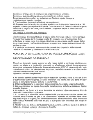 Manual de Corte y Soldadura Submarina curso avanzado de buceo y trabajos submarinos
Escuela de Búsqueda Rescate, y Buceo 32
Compruebe el amperaje. Si no dispone de amperímetro use un tester.
Compruebe que los cables y las conexiones estén en perfecto estado.
Todas las conexiones deben ser realizadas con fijación a prueba de agua y
cuidadosamente tapadas con cinta.
ll. El submarinista debe vestir el traje de buceo adecuado.
12. Poner en marcha la máquina de soldar y seleccionar la intensidad de corriente a 150
amperios, máximo (en la punta de la varilla) Consulte la tabla 2 “Selección del amperaje en
función de la longitud del cable y de su medida”. Asegúrese de que el interruptor esté
desconectado.
Una vez que el buceador esté en el agua:
l. fije la mordaza de masa al trabajo. Si alguna parte del trabajo está por encima del agua
(en superficie) puede fijar la mordaza en ella. En cualquier caso el submarinista debe
enfrentarse al trabajo como él lo ejecute. No olvide que se arriesga a sufrir graves daños
en su propio cuerpo y daños electrolíticos en el equipo si su cuerpo se interpone entre la
varilla y la masa.
2. A través de sus sistemas de comunicación, cuando esta preparado dé la orden de
“arrancar” o “encender” y comience la operación de corte.
NUNCA DE LA ESPALDA O PIERDA DE VISTA LA CONEXIÓN DE MASA
PROCEDIMIENTOS DE SEGURIDAD
El corte en inmersión puede suponer un alto riesgo debido a corrientes eléctricas que
pueden ser letales, a la combustión promovida por el oxígeno y a la alta temperatura que
se produce en la punta de la varilla de aproximadamente 5.500” C. A pesar de ello, este
procedimiento puedo ser ejecutado con seguridad y satisfactoriamente si se observan las
precauciones descritos en este manual
Siga estas precauciones generales.
1. No se debe permitir realizar ningún tipo de trabajo en superficie, sobre la zona en la que
el submarinista esté trabajando. Se debe mantener esta norma para una zona de radio
igual a la profundidad a la que se halla el submarinista.
2. El traje del buceador y el sistema de comunicaciones deben estar en perfecto estado.
3, Las conexiones de los cables deben estar completamente aislados y fijadas con fijación
a prueba de agua.
4. La estación de buceo y la zona inmediata de alrededor debe permanecer libre de
materiales combustibles o explosivos.
5. E1 buceador y el supervisor deben asegurarse de que las estructuras que vayan a ser
cortadas están exentas de gas o de combustibles. Además, el buceador debe tener
seguridad de que el oxígeno y los productos derivados de la combustión, no se almacenan
sobre cabeza formando una bolsa de gas, la cual podría ser encendida con riesgo de
explosión.
6. Atender todas las órdenes del buceador cuidadosamente. Mantener fuera de la zona de
trabajo las líneas de oxígeno, y la maquina de soldar
 
