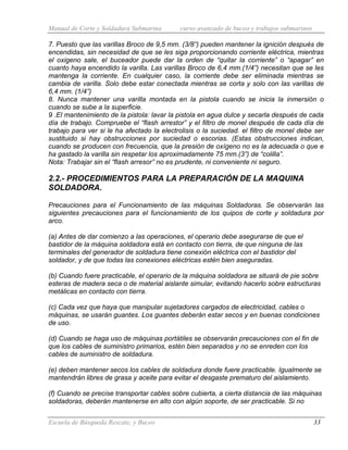 Manual de Corte y Soldadura Submarina curso avanzado de buceo y trabajos submarinos
Escuela de Búsqueda Rescate, y Buceo 33
7. Puesto que las varillas Broco de 9,5 mm. (3/8”) pueden mantener la ignición después de
encendidas, sin necesidad de que se les siga proporcionando corriente eléctrica, mientras
el oxigeno sale, el buceador puede dar la orden de “quitar la corriente” o “apagar” en
cuanto haya encendido la varilla. Las varillas Broco de 6,4 mm.(1/4”) necesitan que se les
mantenga la corriente. En cualquier caso, la corriente debe ser eliminada mientras se
cambia de varilla. Solo debe estar conectada mientras se corta y solo con las varillas de
6,4 mm. (1/4”)
8. Nunca mantener una varilla montada en la pistola cuando se inicia la inmersión o
cuando se sube a la superficie.
9 .El mantenimiento de la pistola: lavar la pistola en agua dulce y secarla después de cada
día de trabajo. Compruebe el “flash arrestor” y el filtro de monel después de cada día de
trabajo para ver si le ha afectado la electrolisis o la suciedad. el filtro de monel debe ser
sustituido si hay obstrucciones por suciedad o escorias. (Estas obstrucciones indican,
cuando se producen con frecuencia, que la presión de oxígeno no es la adecuada o que e
ha gastado la varilla sin respetar los aproximadamente 75 mm.(3”) de “colilla”.
Nota: Trabajar sin el “flash arresor” no es prudente, ni conveniente ni seguro.
2.2.- PROCEDIMIENTOS PARA LA PREPARACIÓN DE LA MAQUINA
SOLDADORA.
Precauciones para el Funcionamiento de las máquinas Soldadoras. Se observarán las
siguientes precauciones para el funcionamiento de los quipos de corte y soldadura por
arco.
(a) Antes de dar comienzo a las operaciones, el operario debe asegurarse de que el
bastidor de la máquina soldadora está en contacto con tierra, de que ninguna de las
terminales del generador de soldadura tiene conexión eléctrica con el bastidor del
soldador, y de que todas las conexiones eléctricas estén bien aseguradas.
(b) Cuando fuere practicable, el operario de la máquina soldadora se situará de pie sobre
esteras de madera seca o de material aislante simular, evitando hacerlo sobre estructuras
metálicas en contacto con tierra.
(c) Cada vez que haya que manipular sujetadores cargados de electricidad, cables o
máquinas, se usarán guantes. Los guantes deberán estar secos y en buenas condiciones
de uso.
(d) Cuando se haga uso de máquinas portátiles se observarán precauciones con el fin de
que los cables de suministro primarios, estén bien separados y no se enreden con los
cables de suministro de soldadura.
(e) deben mantener secos los cables de soldadura donde fuere practicable. Igualmente se
mantendrán libres de grasa y aceite para evitar el desgaste prematuro del aislamiento.
(f) Cuando se precise transportar cables sobre cubierta, a cierta distancia de las máquinas
soldadoras, deberán mantenerse en alto con algún soporte, de ser practicable. Si no
 
