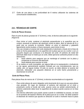 Manual de Corte y Soldadura Submarina curso avanzado de buceo y trabajos submarinos
Escuela de Búsqueda Rescate, y Buceo 35
2.7. Corte de una placa a una profundidad de 6 metros utilizando los sistemas de
comunicación establecidos.
2.8.- TÉCNICAS DE CORTE.
Corte de Placas Gruesas.
Para el corte de placas gruesas de ¼” (6,4mm) y más, la técnica adecuada es la siguiente
(Figura 9):
- Para iniciar el corte, sostener el electrodo perpendicular a la superficie que se
cortará, poniendo el extremo del electrodo contra la placa. Abrir la válvula de O2 y
pedir que se conecte la corriente. Retirar un poco el electrodo y golpearlo
ligeramente contra la placa, si fuera necesario, para iniciar el arco.
- Una vez iniciado el avance del corte deslizando el electrodo a través de la línea de
corte en forma perpendicular a la superficie de la placa que se va a cortar o con un
pequeño ángulo que conduzca a la dirección de corte. El extremo de metal del
electrodo debe tocar el metal que se corta. Debe ejercerse suficiente presión en dos
direcciones:
a) hacia adentro para asegurar que se mantenga el contacto con la placa y
compensar el consumo del electrodo
b) hacia delante para avanzar el corte.
- Si se realiza un corte incompleto, por alguna falla en la manipulación o turbulencia
en las aguas, generalmente quedará indicado por una incandescencia, que es
visible, aún, en aguas turbias. Si esto no ocurre, se debe detener el avance del
electrodo, retroceder una pequeña distancia en el corte hecho previamente y
recomenzar el corte allí.
Corte de Placas Finas.
Para placas finas de menos de ¼” (6,4mm), la técnica recomendada es la siguiente:
- Para cortar placas de acero delgadas varía levemente de la que se usa para placas
mas gruesas. En lugar de mantener el extremo del electrodo en el corte y
presionarlo contra el borde del corte, avance como se señaló anteriormente, el
extremo solamente debe tocar la superficie de la placa cuando avanza en la línea
del corte.
- Una técnica alternativa que puede usarse cuando la visibilidad es escasa, se basa
en el aumento del espesor efectivo de la placa que se va a cortar. Se debe sostener
el electrodo de manera que apunte en dirección al corte e inclinarlo hacia la placa
 