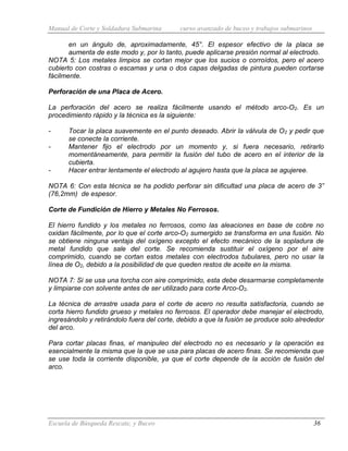 Manual de Corte y Soldadura Submarina curso avanzado de buceo y trabajos submarinos
Escuela de Búsqueda Rescate, y Buceo 36
en un ángulo de, aproximadamente, 45°. El espesor efectivo de la placa se
aumenta de este modo y, por lo tanto, puede aplicarse presión normal al electrodo.
NOTA 5: Los metales limpios se cortan mejor que los sucios o corroídos, pero el acero
cubierto con costras o escamas y una o dos capas delgadas de pintura pueden cortarse
fácilmente.
Perforación de una Placa de Acero.
La perforación del acero se realiza fácilmente usando el método arco-O2. Es un
procedimiento rápido y la técnica es la siguiente:
- Tocar la placa suavemente en el punto deseado. Abrir la válvula de O2 y pedir que
se conecte la corriente.
- Mantener fijo el electrodo por un momento y, si fuera necesario, retirarlo
momentáneamente, para permitir la fusión del tubo de acero en el interior de la
cubierta.
- Hacer entrar lentamente el electrodo al agujero hasta que la placa se agujeree.
NOTA 6: Con esta técnica se ha podido perforar sin dificultad una placa de acero de 3”
(76,2mm) de espesor.
Corte de Fundición de Hierro y Metales No Ferrosos.
El hierro fundido y los metales no ferrosos, como las aleaciones en base de cobre no
oxidan fácilmente, por lo que el corte arco-O2 sumergido se transforma en una fusión. No
se obtiene ninguna ventaja del oxígeno excepto el efecto mecánico de la sopladura de
metal fundido que sale del corte. Se recomienda sustituir el oxígeno por el aire
comprimido, cuando se cortan estos metales con electrodos tubulares, pero no usar la
línea de O2, debido a la posibilidad de que queden restos de aceite en la misma.
NOTA 7: Si se usa una torcha con aire comprimido, esta debe desarmarse completamente
y limpiarse con solvente antes de ser utilizado para corte Arco-O2.
La técnica de arrastre usada para el corte de acero no resulta satisfactoria, cuando se
corta hierro fundido grueso y metales no ferrosos. El operador debe manejar el electrodo,
ingresándolo y retirándolo fuera del corte, debido a que la fusión se produce solo alrededor
del arco.
Para cortar placas finas, el manipuleo del electrodo no es necesario y la operación es
esencialmente la misma que la que se usa para placas de acero finas. Se recomienda que
se use toda la corriente disponible, ya que el corte depende de la acción de fusión del
arco.
 