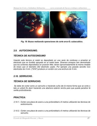 Manual de Corte y Soldadura Submarina curso avanzado de buceo y trabajos submarinos
Escuela de Búsqueda Rescate, y Buceo 37
Fig. 18: Buzos realizando operaciones de corte arco-O2 subacuático.
2.9. AUTOCONSUMO.
TÉCNICA DE AUTOCONSUMO
Usando esta técnica el metal es depositado en una serie de cordones a arrastrar el
electrodo que es fundido apoyado en el metal base. Diversos ensayos han demostrado
que los cordones depositados en posición fillet, tienen aproximadamente lá misma medida
de brazo que el diametro Del electrodo usado. Por ejemplo una pasada sencilla Con
electrodos de 4 mm. (“5/32”) produce un cordón con una anchura de 4 mm.
2.10. SERRUCHO.
TÉCNICA DE SERRUCHO.
Se debe de cortar como un serrucho o haciendo cuña (de lá misma forma que se corta o
tala un arbol) Es decir haciendo una abertura exterior ancha para que pueda penetrar lá
varilla profundizando.
PRACTICA:
2.10.1.- Cortar una placa de acero a una profundidad a 8 metros utilizando las técnicas de
autoconsumo.
2.10.2.- Cortar una placa de acero a una profundidad a 8 metros utilizando las técnicas de
serrucho.
 