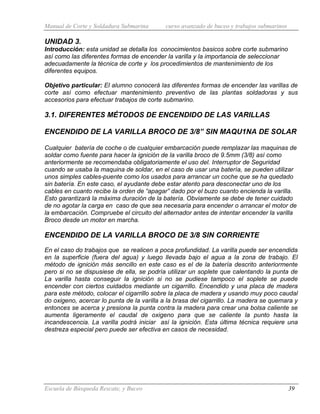 Manual de Corte y Soldadura Submarina curso avanzado de buceo y trabajos submarinos
Escuela de Búsqueda Rescate, y Buceo 39
UNIDAD 3.
Introducción: esta unidad se detalla los conocimientos basicos sobre corte submarino
así como las diferentes formas de encender la varilla y la importancia de seleccionar
adecuadamente la técnica de corte y los procedimientos de mantenimiento de los
diferentes equipos.
Objetivo particular: El alumno conocerá las diferentes formas de encender las varillas de
corte así como efectuar mantenimiento preventivo de las plantas soldadoras y sus
accesorios para efectuar trabajos de corte submarino.
3.1. DIFERENTES MÉTODOS DE ENCENDIDO DE LAS VARILLAS
ENCENDIDO DE LA VARILLA BROCO DE 3/8” SIN MAQU1NA DE SOLAR
Cualquier batería de coche o de cualquier embarcación puede remplazar las maquinas de
soldar como fuente para hacer la ignición de la varilla broco de 9.5mm (3/8) así como
anteriormente se recomendaba obligatoriamente el uso del. Interruptor de Seguridad
cuando se usaba la maquina de soldar, en el caso de usar una batería, se pueden utilizar
unos simples cables-puente como los usados para arrancar un coche que se ha quedado
sin batería. En este caso, el ayudante debe estar atento para desconectar uno de los
cables en cuanto recibe la orden de “apagar” dado por el buzo cuanto encienda la varilla.
Esto garantizará la máxima duración de la batería. Obviamente se debe de tener cuidado
de no agotar la carga en caso de que sea necesaria para encender o arrancar el motor de
la embarcación. Compruebe el circuito del alternador antes de intentar encender la varilla
Broco desde un motor en marcha.
ENCENDIDO DE LA VARILLA BROCO DE 3/8 SIN CORRIENTE
En el caso do trabajos que se realicen a poca profundidad. La varilla puede ser encendida
en la superficie (fuera del agua) y luego llevada bajo el agua a la zona de trabajo. El
método de ignición más sencillo en este caso es el de la batería descrito anteriormente
pero si no se dispusiese de ella, se podría utilizar un soplete que calentando la punta de
La varilla hasta conseguir la ignición si no se pudiese tampoco el soplete se puede
encender con ciertos cuidados mediante un cigarrillo. Encendido y una placa de madera
para este método, colocar el cigarrillo sobre la placa de madera y usando muy poco caudal
do oxigeno, acercar lo punta de la varilla a la brasa del cigarrillo. La madera se quemara y
entonces se acerca y presiona la punta contra la madera para crear una bolsa caliente se
aumenta ligeramente el caudal de oxigeno para que se caliente la punto hasta la
incandescencia. La varilla podrá iniciar así la ignición. Esta última técnica requiere una
destreza especial pero puede ser efectiva en casos de necesidad.
 