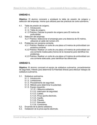 Manual de Corte y Soldadura Submarina curso avanzado de buceo y trabajos submarinos
Escuela de Búsqueda Rescate, y Buceo 4
UNIDAD 4.
Objetivo: El alumno conocerá y empleará la tabla de presión de oxígeno y
selección del amperaje, misma que utilizará para las prácticas de corte submarino.
4.1. Tabla de presión de oxígeno.
4.1.1. Introducción.
4.1.2. Tabla de oxígeno.
4.1.3 Práctica: Calcular la presión de oxígeno para 20 metros de
profundidad.
4.2. Selección del amperaje.
4.2.1 Práctica: Seleccionar el amperaje para una distancia de 50 metros,
utilizando el cable del número 2/0.
4.3. Problemas con excesiva corriente.
4.3.1 Práctica: Realizar un corte de una placa a 8 metros de profundidad con
excesiva corriente.
4.3.2 Práctica: Realizar un corte de una placa a 8 metros de profundidad con
una corriente inadecuada (menos de la necesaria) para identificar los
problemas.
4.3.3 Práctica: Realizar un corte de una placa a 8 metros de profundidad con
una corriente adecuada, para identificar las diferencias.
UNIDAD 5.
Objetivo: El alumno conocerá el equipo de soldadura submarina, procedimientos
de seguridad, método para determinar la Polaridad directa para efectuar trabajos de
soldadura submarina.
5.1. Soldadura submarina.
5.1.1. Introducción.
5.1.2. Limitaciones.
5.1.3. Procedimiento de seguridad.
5.1.4. Método para determinar la polaridad.
5.1.5. Equipo requerido.
5.1.5.1. Máquina soldadora.
5.1.5.2. Interruptor de seguridad.
5.1.5.3. Cables.
5.1.5.4. Pinza aporta electrodo.
5.1.5.5. Cepillo.
5.1.5.6. Piqueta.
5.1.5.7. Rascador.
5.1.5.8. Conectores.
5.2. Encendió de la planta soldadora.
5.3. Instalación de la pinza aporta electrodo.
 