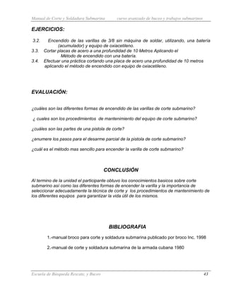 Manual de Corte y Soldadura Submarina curso avanzado de buceo y trabajos submarinos
Escuela de Búsqueda Rescate, y Buceo 43
EJERCICIOS:
3.2. Encendido de las varillas de 3/8 sin máquina de soldar, utilizando, una batería
(acumulador) y equipo de oxiacetileno.
3.3. Cortar placas de acero a una profundidad de 10 Metros Aplicando el
Método de encendido con una batería.
3.4. Efectuar una práctica cortando una placa de acero una profundidad de 10 metros
aplicando el método de encendido con equipo de oxiacetileno.
EVALUACIÓN:
¿cuáles son las diferentes formas de encendido de las varillas de corte submarino?
¿ cuales son los procedimientos de mantenimiento del equipo de corte submarino?
¿cuáles son las partes de una pistola de corte?
¿enumere los pasos para el desarme parcial de la pistola de corte submarino?
¿cuál es el método mas sencillo para encender la varilla de corte submarino?
CONCLUSIÓN
Al termino de la unidad el participante obtuvo los conocimientos basicos sobre corte
submarino así como las diferentes formas de encender la varilla y la importancia de
seleccionar adecuadamente la técnica de corte y los procedimientos de mantenimiento de
los diferentes equipos para garantizar la vida útil de los mismos.
BIBLIOGRAFIA
1.-manual broco para corte y soldadura submarina publicado por broco Inc. 1998
2.-manual de corte y soldadura submarina de la armada cubana 1980
 