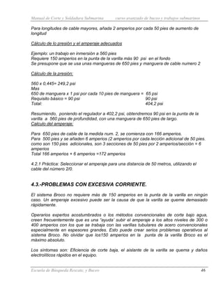 Manual de Corte y Soldadura Submarina curso avanzado de buceo y trabajos submarinos
Escuela de Búsqueda Rescate, y Buceo 46
Para longitudes de cable mayores, añada 2 amperios por cada 50 pies de aumento de
longitud
Cálculo de lo presión y el amperaje adecuados
Ejemplo: un trabajo en inmersión a 560 pies
Requiere 150 amperios en la punta de la varilla más 90 psi en el fondo
Se presupone que se usa unas mangueras de 650 pies y manguera de cable numero 2
Cálculo de la presión:
560 x 0,445= 249,2 psi
Mas
650 de manguera x 1 psi por cada 10 pies de manguera = 65 psi
Requisito básico = 90 psi 90 psi
Total: 404,2 psi
Resumiendo, poniendo el regulador a 402,2 psi, obtendremos 90 psi en la punta de la
varilla a 560 pies de profundidad, con una manguera de 650 pies de largo.
Calculo del amperaje:
Para 650 pies de cable de la medida num. 2, se comienza con 166 amperios.
Para 500 pies y se añaden 6 amperios (2 amperios por cada lección adicional de 50 pies.
como son 150 pies adicionales, son 3 secciones de 50 pies por 2 amperios/sección = 6
amperios
Total 166 amperios + 6 amperios =172 amperios
4.2.1 Práctica: Seleccionar el amperaje para una distancia de 50 metros, utilizando el
cable del número 2/0.
4.3.-PROBLEMAS CON EXCESIVA CORRIENTE.
El sistema Broco no requiere más de 150 amperios en la punta de la varilla en ningún
caso. Un amperaje excesivo puede ser la causa de que la varilla se queme demasiado
rápidamente.
Operarios expertos acostumbrados o los métodos convencionales de corte bajo agua,
creen frecuentemente que es una “ayuda’ subir el amperaje a los altos niveles de 300 o
400 amperios con los que se trabaja con las varillas tubulares de acero convencionales
especialmente en espesores grandes. Esto puede crear serios problemas operativos al
sistema Broco. No olvidar que los150 amperios en la punta de la varilla Broco es el
máximo absoluto.
Los síntomas son: Eficiencia de corte baja, el aislante de la varilla se quema y daños
electrolíticos rápidos en el equipo.
 