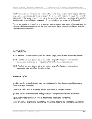 Manual de Corte y Soldadura Submarina curso avanzado de buceo y trabajos submarinos
Escuela de Búsqueda Rescate, y Buceo 47
Posibles causas: La máquina de soldar esta puesta con excesiva corriente; la máquina
proporciona demasiada corriente a pesar de que el dial selector marque la corriente
adecuada (esto suele ocurrir con cierta frecuencia); polaridad cambiada (los cables
pueden estar enmarañados y cruzados o la máquina tiene los polos mal señalados)
Formo de encontrar y resolver el problema: Use un tester para saber si la polaridad es
correcta. Compruebe el amperaje. Si aparentemente fuese correcto, redúzcalo un 25% y
compruebe los resultados.
EJERCICIOS:
4.3.1 Realizar un corte de una placa a 8 metros de profundidad con excesiva corriente.
4.3.2 Realizar un corte de una placa a 8 metros de profundidad con una corriente
inadecuada (menos de la necesaria) para identificar los problemas.
4.3.3 Realizar un corte de una placa a 8 metros de profundidad con una corriente
adecuada, para identificar las diferencias.
EVALUACIÓN:
¿cuáles son los procedimientos para calcular la presión de oxigeno requerido para una
determinada profundidad?
¿cómo se selecciona el amperaje en una operación de corte submarino?
¿cuáles son los procedimientos de seguridad en una operación de corte submarino?
¿qué problemas ocasiona un exceso de corriente en el corte submarino?
¿ qué problemas se presenta cuando hay deficiencia de corriente en el corte submarino?
 