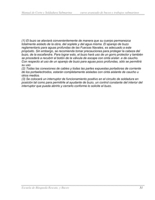 Manual de Corte y Soldadura Submarina curso avanzado de buceo y trabajos submarinos
Escuela de Búsqueda Rescate, y Buceo 51
(1) El buzo se ataviará convenientemente de manera que su cuerpo permanezca
totalmente aislado de la obra, del soplete y del agua misma. El aparejo de buzo
reglamentario para aguas profundas de las Fuerzas Navales, es adecuado a este
propósito. Sin embargo, se recomienda tomar precauciones para proteger la cabeza del
buzo, de la escafandra. Para lograr esto, el buzo hará uso de un gorro protector y también
se procederá a recubrir el botón de la válvula de escape con cinta aíslan .e de caucho.
Con respecto al uso de un aparejo de buzo para aguas poco profundas, sólo se permitirá
su uso
(2) Todas las conexiones de cables y todas las partes expuestas portadoras de corriente
de los portaelectrodos, estarán completamente aisladas con cinta aislante de caucho u
otros medios.
(3) Se colocará un interruptor de funcionamiento positivo en el circuito de soldadura en
posición tal como para permitirle al ayudante de buzo, un control constante del interior del
interruptor que pueda abrirlo y cerrarlo conforme lo solicite el buzo.
 