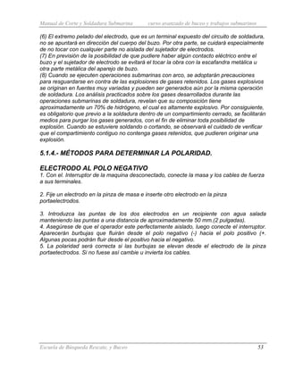 Manual de Corte y Soldadura Submarina curso avanzado de buceo y trabajos submarinos
Escuela de Búsqueda Rescate, y Buceo 53
(6) El extremo pelado del electrodo, que es un terminal expuesto del circuito de soldadura,
no se apuntará en dirección del cuerpo del buzo. Por otra parte, se cuidará especialmente
de no tocar con cualquier parte no aislada del sujetador de electrodos.
(7) En previsión de la posibilidad de que pudiere haber algún contacto eléctrico entre el
buzo y el sujetador de electrodo se evitará el tocar la obra con la escafandra metálica u
otra parte metálica del aparejo de buzo.
(8) Cuando se ejecuten operaciones submarinas con arco, se adoptarán precauciones
para resguardarse en contra de las explosiones de gases retenidos. Los gases explosivos
se originan en fuentes muy variadas y pueden ser generados aún por la misma operación
de soldadura. Los análisis practicados sobre los gases desarrollados durante las
operaciones submarinas de soldadura, revelan que su composición tiene
aproximadamente un 70% de hidrógeno, el cual es altamente explosivo. Por consiguiente,
es obligatorio que previo a la soldadura dentro de un compartimiento cerrado, se facilitarán
medios para purgar los gases generados, con el fin de eliminar toda posibilidad de
explosión. Cuando se estuviere soldando o cortando, se observará el cuidado de verificar
que el compartimiento contiguo no contenga gases retenidos, que pudieren originar una
explosión.
5.1.4.- MÉTODOS PARA DETERMINAR LA POLARIDAD.
ELECTRODO AL POLO NEGATIVO
1. Con el. Interruptor de la maquina desconectado, conecte la masa y los cables de fuerza
a sus terminales.
2. Fije un electrodo en la pinza de masa e inserte otro electrodo en la pinza
portaelectrodos.
3. Introduzca las puntas de los dos electrodos en un recipiente con agua salada
manteniendo las puntas a una distancia de aproximadamente 50 mm.(2 pulgadas).
4. Asegúrese de que el operador este perfectamente aislado, luego conecte el interruptor.
Aparecerán burbujas que fluirán desde el polo negativo (-) hacia el polo positivo (+.
Algunas pocas podrán fluir desde el positivo hacia el negativo.
5. La polaridad será correcta si las burbujas se elevan desde el electrodo de la pinza
portaetectrodos. Si no fuese así cambie u invierta los cables.
 