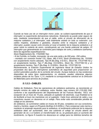 Manual de Corte y Soldadura Submarina curso avanzado de buceo y trabajos submarinos
Escuela de Búsqueda Rescate, y Buceo 55
Cuando se hace uso de un interruptor mono- polar, se cuidará especialmente de que el
interruptor no experimente derivaciones reductoras. Solamente se puede estar seguro de
esto, mediante comprobación de que el cable, entre el circuito de bifurcación de la
máquina soldadora y el interruptor, está totalmente aislado en toda su extensión. Los
cables mojados, abollados o gastados, situados entre la máquina soldadora y el
interruptor, pueden causar corto circuitos al rozar el bastidor de la máquina soldadora o al
yacer sobre la cubierta de acero, constituyendo así una fuente potencial de peligro. El
interruptor que generalmente se suministra para trabajos de corte y soldadura submarina,
tiene las siguientes especificaciones:
Stock Reglamentario No. 17S24580 Tipo
• K de Cuchilla, no fusible, monopolar, de una sola caída y de 200 amp., 250 voltios,
- montado con conexión frontal 133, (Spec. MIL-C-915, Stock (Existencias) No. 153359)
con acoplamiento macho adosado, Tipo M (Bu.Dwg. 9-S-52-L, Stock No. 17C37168-10) y
un acoplamiento hembra, Tipo F (Bu.Dwg. 9-S-5259-L, Stock No. 17C37168-10) y un
acoplamiento hembra, Tipo F (Bu.Dwg. 9- S-5259-L, Stock No. 17C37166-10).
Recientemente, la Estación Experimental de Ingeniería Naval de Estados Unidos ha
proyectado dos tipos de interruptores automáticos de seguridad para proporcionar un
control automático positivo de la corriente del circuito. Aunque todavía no hay existencias
disponibles de estos tipos reglamentarios, no obstante, pueden obtenerse algunos
modelos pilotos de los Tipos 1 y II, mediante la correspondiente solicitud en la Dirección
de Materiales para servicios de pruebas.
5.1.5.3.- CABLES.
Cables de Soldadura. Para las operaciones de soldadura submarina, se recomienda un
tamaño mínimo de cable de soldadura, extra- flexible, bajo número 2/0 (133,000 CM),
conforme a las especificaciones del Departamento de las Fuerzas Navales, 15C3, con
excepción de un trozo de 10 pies, adosado al sujetador de electrodo, cuya finalidad es la
de facilitarle al buzo las maniobras con el sujetador. Cada trozo adicional de cable y sus
conectores causan un descenso en el voltaje. Para evitar esta considerable pérdida de
voltaje en los alambres
de soldadura, se suministran cables en trozos de 50 pies, completos con sus conectores,
macho y hembra, según el (Proyecto BuShips 9-S-5259-L). Para compensar esta merma y
mantener el amperaje requerido para la soldadura, el rendimiento potencial de la máquina
soldadora debe ser aumentado, bien sea subiendo el voltaje en circuito abierto del
generador de cd, o si hubiere un transformador de ca, se graduará para un aumento del
rendimiento. La figura 8 muestra los descensos en voltaje para los distintos tamaños de
 