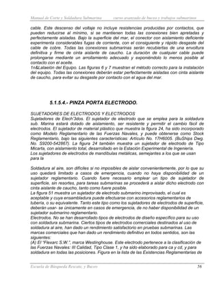 Manual de Corte y Soldadura Submarina curso avanzado de buceo y trabajos submarinos
Escuela de Búsqueda Rescate, y Buceo 56
cable. Este descenso del voltaje no incluye resistencias producidas por contactos, que
pueden reducirse al mínimo, si se mantienen todas las conexiones bien apretadas y
perfectamente aisladas. Bajo la superficie del mar, el conector con aislamiento deficiente
experimenta considerables fugas de corriente, con el consiguiente y rápido desgaste del
cable de cobre. Todas las conexiones submarinas serán recubiertas de una envoltura
definitiva y firme de cinta aislante de caucho. La duración de cualquier cable puede
prolongarse mediante un arrollamiento adecuado y exponiéndolo lo menos posible al
contacto con el aceite.
1n&Lalaeión del Equipo. Las figuras 6 y 7 muestran el método correcto para la instalación
del equipo. Todas las conexiones deberán estar perfectamente aisladas con cinta aislante
de caucho, para evitar su desgaste por contacto con el agua del mar.
5.1.5.4.- PINZA PORTA ELECTRODO.
SUJETADORES DE ELECTRODOS Y ELECTRODOS
Sujetadores de Elech’3dos. El sujetador de electrodo que se emplea para la soldadura
sub. Marina estará dotado de aislamiento, ser resistente y permitir el cambio fácil de
electrodos. El sujetador de material plástico que muestra la figura 24, ha sido incorporado
como Modelo Reglamentario de las Fuerzas Navales, y puede obtenerse como Stock
Reglamentario, bajo las siguientes características: Artículo No. 17H6005. (BuShips Dwg.
No. S9200-542867). La figura 24 también muestra un sujetador de electrodo de Tipo
Micarta, con aislamiento total, desarrollado en la Estación Experimental de Ingeniería.
Los sujetadores de electrodos de mandíbulas metálicas, semejantes a los que se usan
para la
Soldadura al aire, son difíciles si no imposibles de aislar convenientemente, por lo que su
uso quedará limitado a casos de emergencia, cuando no haya disponibilidad de un
sujetador reglamentario. Cuando fuere necesario emplear un tipo de sujetador de
superficie, sin resortes, para tareas submarinas se procederá a aislar dicho electrodo con
cinta aislante de caucho, tanto como fuere posible.
La figura 51 muestra un sujetador de electrodo submarino improvisado, el cual es
aceptable y cuya ensambladura puede efectuarse con accesorios reglamentarios de
tubería, o su equivalente. Tanto este tipo como los sujetadores de electrodos de superficie,
deberán usar- se únicamente en casos de emergencia, de no haber disponibilidad de un
sujetador submarino reglamentario.
Electrodos. No se han desarrollado tipos de electrodos de diseño específico para su uso
con soldadura submarina. Ciertos tipos de electrodos comerciales destinados al uso de
soldadura al aire, han dado un rendimiento satisfactorio en pruebas submarinas. Las
marcas comerciales que han dado un rendimiento definitivo en todos sentidos, son las
siguientes:
(A) El “Flexarc S.W.”, marca Westinghouse. Este electrodo pertenece a la clasificación de
las Fuerzas Navales: III Calidad, Tipo Clase 1, y ha sido elaborado para ca y cd, y para
soldadura en todas las posiciones. Figura en la lista de las Existencias Reglamentarias de
 