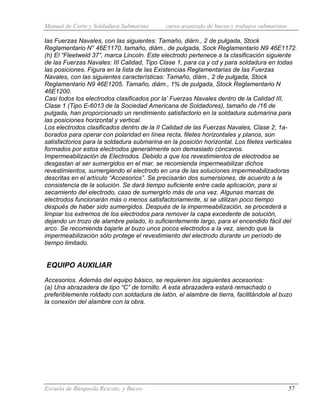 Manual de Corte y Soldadura Submarina curso avanzado de buceo y trabajos submarinos
Escuela de Búsqueda Rescate, y Buceo 57
las Fuerzas Navales, con las siguientes: Tamaño, diárn., 2 de pulgada, Stock
Reglamentario N° 46E1170, tamaño, diám., de pulgada, Sock Reglamentario N9 46E1172.
(h) El “Fleetweld 37”, marca Lincoln. Este electrodo pertenece a la clasificación siguiente
de las Fuerzas Navales: III Calidad, Tipo Clase 1, para ca y cd y para soldadura en todas
las posiciones. Figura en la lista de las Existencias Reglamentarias de las Fuerzas
Navales, con las siguientes características: Tamaño, diám., 2 de pulgada, Stock
Reglamentario N9 46E1205. Tamaño, diám., 1% de pulgada, Stock Reglamentario N
46E1200.
Casi todos los electrodos clasificados por la’ Fuerzas Navales dentro de la Calidad III,
Clase 1 (Tipo E-6013 de la Sociedad Americana de Soldadores), tamaño de /16 de
pulgada, han proporcionado un rendimiento satisfactorio en la soldadura submarina para
las posiciones horizontal y vertical.
Los electrodos clasificados dentro de la II Calidad de las Fuerzas Navales, Clase 2, 1a-
borados para operar con polaridad en línea recta, filetes horizontales y planos, son
satisfactorios para la soldadura submarina en la posición horizontal. Los filetes verticales
formados por estos electrodos generalmente son demasiado cóncavos.
Impermeabilización de Electrodos. Debido a que los revestimientos de electrodos se
desgastan al ser sumergidos en el mar, se recomienda impermeabilizar dichos
revestimientos, sumergiendo el electrodo en una de las soluciones impermeabilizadoras
descritas en el artículo “Accesorios”. Se precisarán dos sumersiones, de acuerdo a la
consistencia de la solución. Se dará tiempo suficiente entre cada aplicación, para si
secamiento del electrodo, caso de sumergirlo más de una vez. Algunas marcas de
electrodos funcionarán más o menos satisfactoriamente, si se utilizan poco tiempo
después de haber sido sumergidos. Después de la impermeabilización, se procederá a
limpiar los extremos de los electrodos para remover la capa excedente de solución,
dejando un trozo de alambre pelado, lo suficientemente largo, para el encendido fácil del
arco. Se recomienda bajarle al buzo unos pocos electrodos a la vez, siendo que la
impermeabilización sólo protege el revestimiento del electrodo durante un período de
tiempo limitado.
EQUIPO AUXILIAR
Accesorios. Además del equipo básico, se requieren los siguientes accesorios:
(a) Una abrazadera de tipo “C” de tornillo. A esta abrazadera estará remachado o
preferiblemente roldado con soldadura de latón, el alambre de tierra, facilitándole al buzo
la conexión del alambre con la obra.
 